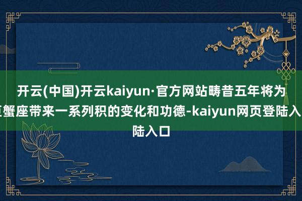 开云(中国)开云kaiyun·官方网站畴昔五年将为巨蟹座带来一系列积的变化和功德-kaiyun网页登陆入口