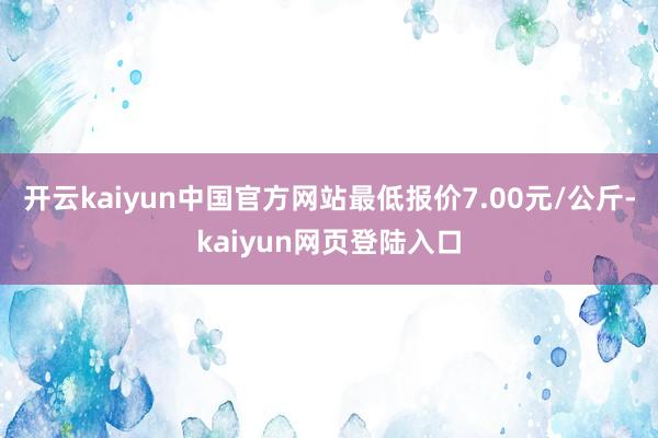 开云kaiyun中国官方网站最低报价7.00元/公斤-kaiyun网页登陆入口