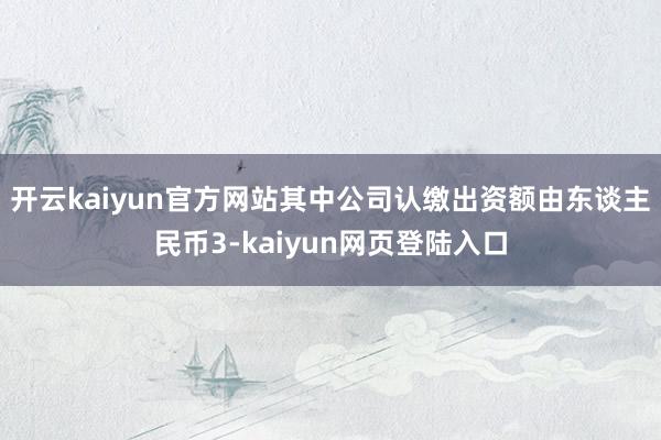 开云kaiyun官方网站其中公司认缴出资额由东谈主民币3-kaiyun网页登陆入口