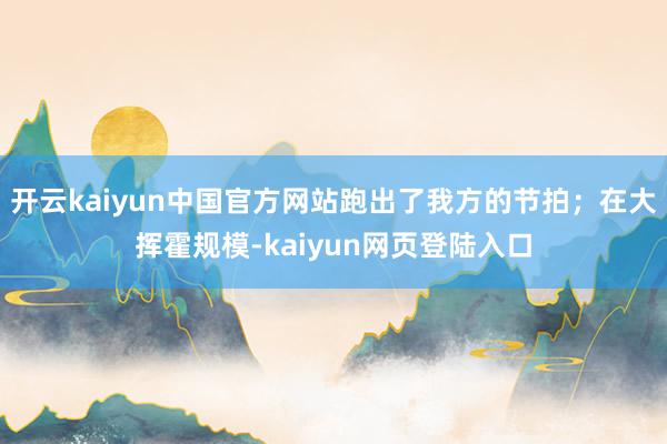开云kaiyun中国官方网站跑出了我方的节拍；在大挥霍规模-kaiyun网页登陆入口