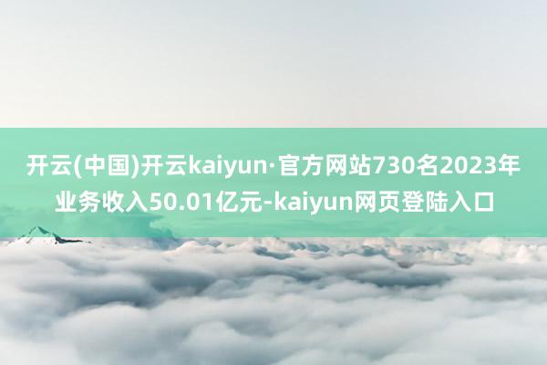 开云(中国)开云kaiyun·官方网站730名2023年业务收入50.01亿元-kaiyun网页登陆入口