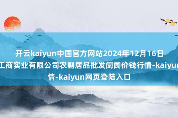 开云kaiyun中国官方网站2024年12月16日晋城市绿盛农工商实业有限公司农副居品批发阛阓价钱行情-kaiyun网页登陆入口
