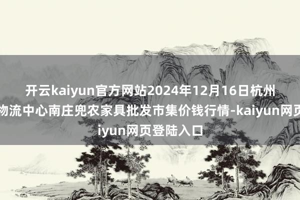 开云kaiyun官方网站2024年12月16日杭州农副家具物流中心南庄兜农家具批发市集价钱行情-kaiyun网页登陆入口
