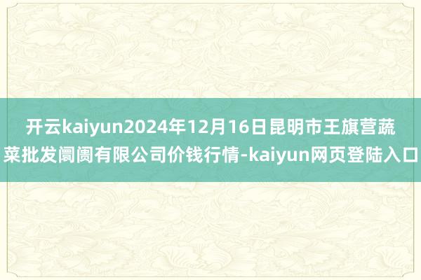 开云kaiyun2024年12月16日昆明市王旗营蔬菜批发阛阓有限公司价钱行情-kaiyun网页登陆入口