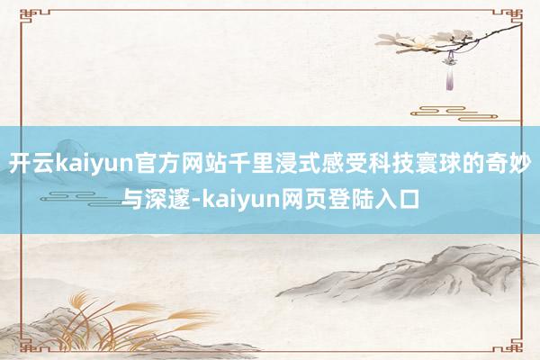 开云kaiyun官方网站千里浸式感受科技寰球的奇妙与深邃-kaiyun网页登陆入口