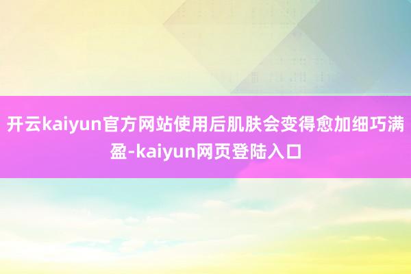 开云kaiyun官方网站使用后肌肤会变得愈加细巧满盈-kaiyun网页登陆入口