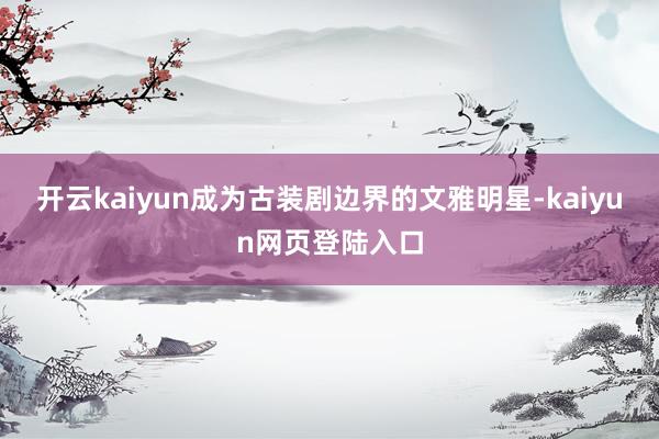 开云kaiyun成为古装剧边界的文雅明星-kaiyun网页登陆入口