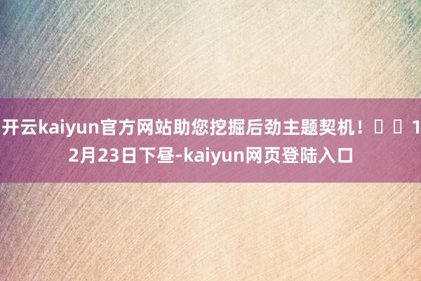 开云kaiyun官方网站助您挖掘后劲主题契机！		12月23日下昼-kaiyun网页登陆入口