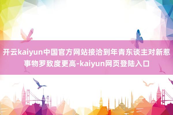 开云kaiyun中国官方网站接洽到年青东谈主对新惹事物罗致度更高-kaiyun网页登陆入口
