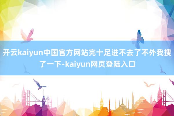 开云kaiyun中国官方网站完十足进不去了不外我搜了一下-kaiyun网页登陆入口