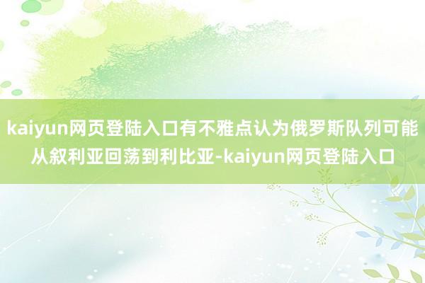 kaiyun网页登陆入口有不雅点认为俄罗斯队列可能从叙利亚回荡到利比亚-kaiyun网页登陆入口