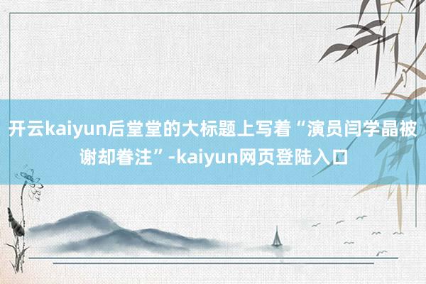 开云kaiyun后堂堂的大标题上写着“演员闫学晶被谢却眷注”-kaiyun网页登陆入口