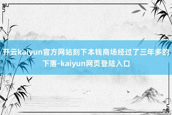 开云kaiyun官方网站　　刻下本钱商场经过了三年多的下落-kaiyun网页登陆入口