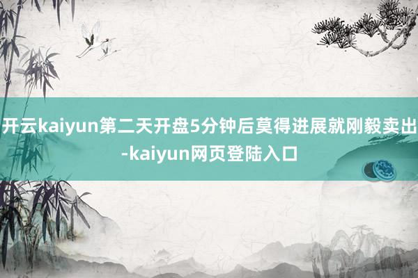开云kaiyun第二天开盘5分钟后莫得进展就刚毅卖出-kaiyun网页登陆入口