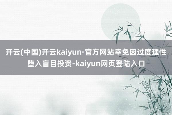 开云(中国)开云kaiyun·官方网站幸免因过度理性堕入盲目投资-kaiyun网页登陆入口