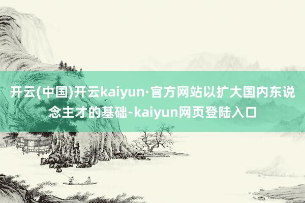 开云(中国)开云kaiyun·官方网站以扩大国内东说念主才的基础-kaiyun网页登陆入口