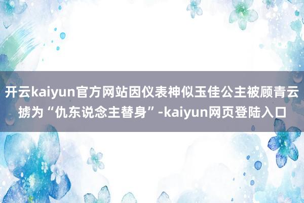 开云kaiyun官方网站因仪表神似玉佳公主被顾青云掳为“仇东说念主替身”-kaiyun网页登陆入口