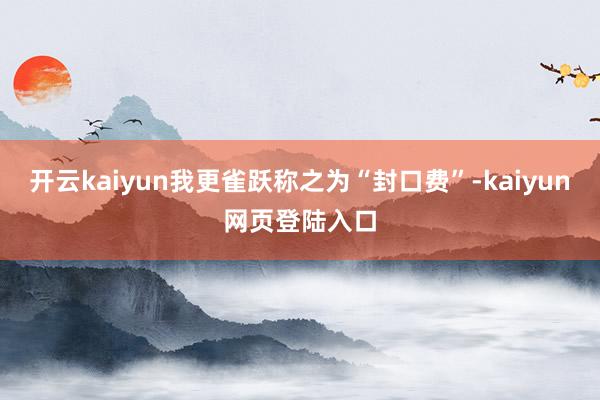 开云kaiyun我更雀跃称之为“封口费”-kaiyun网页登陆入口
