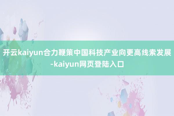 开云kaiyun合力鞭策中国科技产业向更高线索发展-kaiyun网页登陆入口