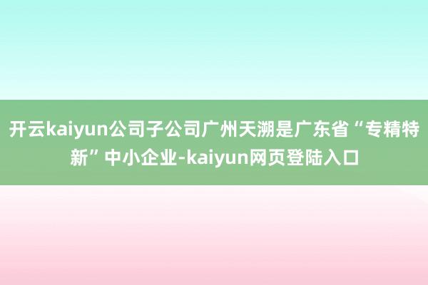 开云kaiyun公司子公司广州天溯是广东省“专精特新”中小企业-kaiyun网页登陆入口