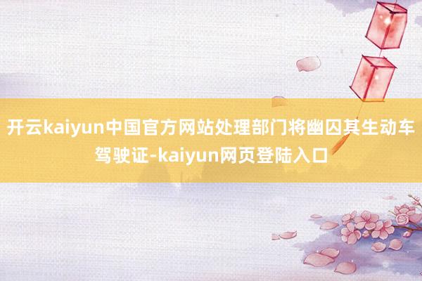 开云kaiyun中国官方网站处理部门将幽囚其生动车驾驶证-kaiyun网页登陆入口