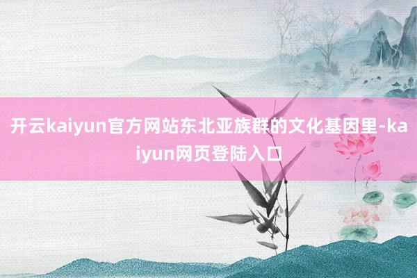 开云kaiyun官方网站东北亚族群的文化基因里-kaiyun网页登陆入口