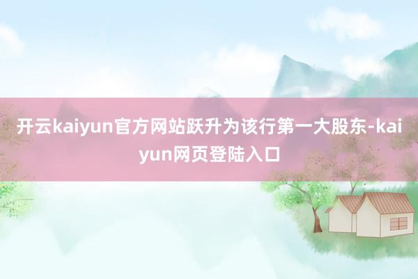 开云kaiyun官方网站跃升为该行第一大股东-kaiyun网页登陆入口