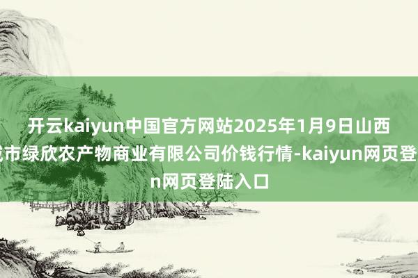 开云kaiyun中国官方网站2025年1月9日山西省晋城市绿欣农产物商业有限公司价钱行情-kaiyun网页登陆入口
