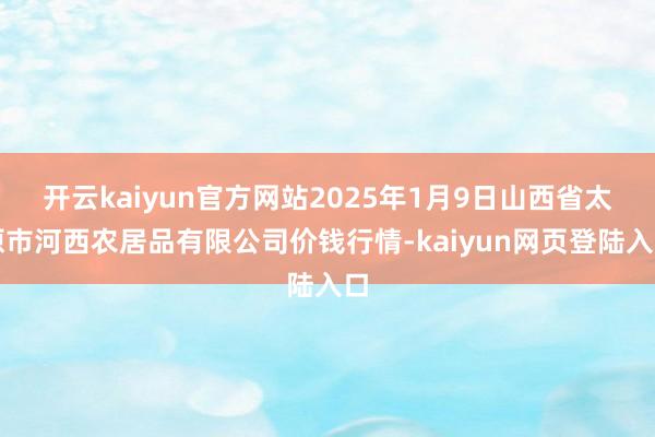 开云kaiyun官方网站2025年1月9日山西省太原市河西农居品有限公司价钱行情-kaiyun网页登陆入口