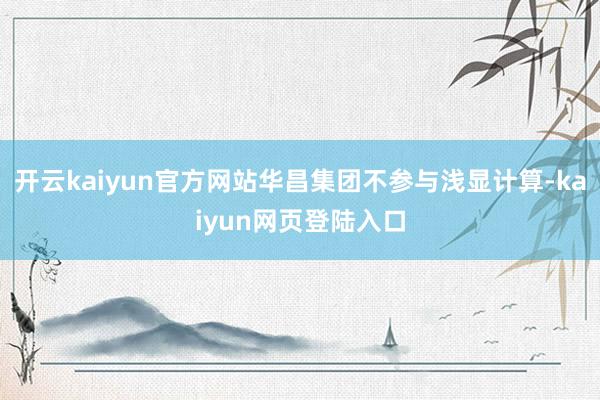 开云kaiyun官方网站华昌集团不参与浅显计算-kaiyun网页登陆入口
