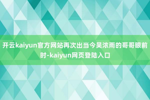 开云kaiyun官方网站再次出当今吴浓雨的哥哥眼前时-kaiyun网页登陆入口