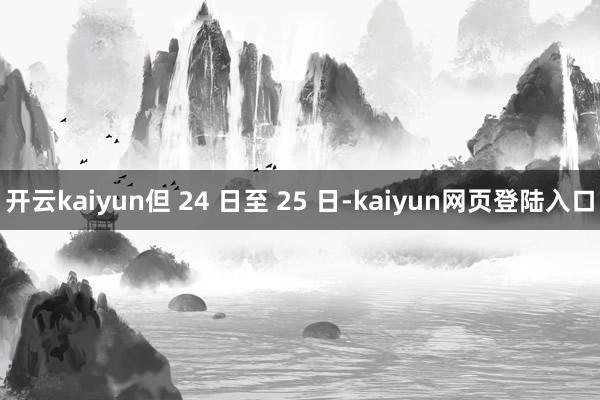 开云kaiyun但 24 日至 25 日-kaiyun网页登陆入口