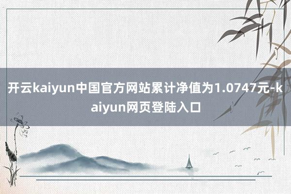 开云kaiyun中国官方网站累计净值为1.0747元-kaiyun网页登陆入口