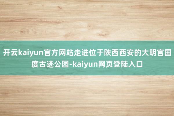 开云kaiyun官方网站走进位于陕西西安的大明宫国度古迹公园-kaiyun网页登陆入口