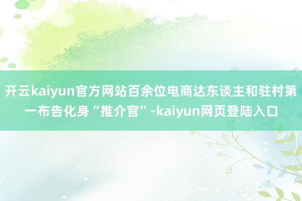 开云kaiyun官方网站百余位电商达东谈主和驻村第一布告化身“推介官”-kaiyun网页登陆入口