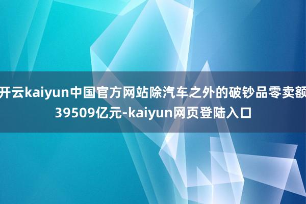 开云kaiyun中国官方网站除汽车之外的破钞品零卖额39509亿元-kaiyun网页登陆入口