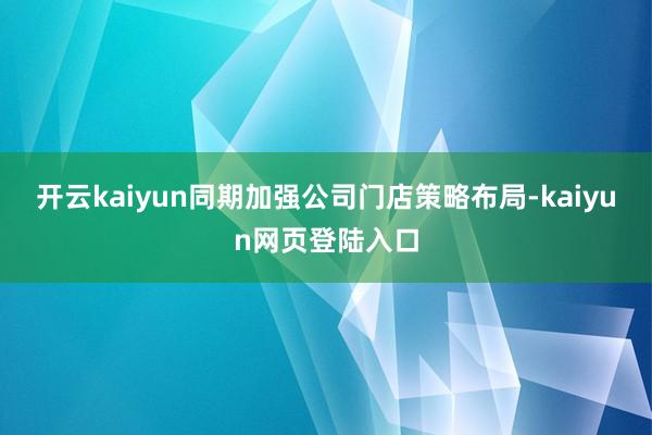 开云kaiyun同期加强公司门店策略布局-kaiyun网页登陆入口