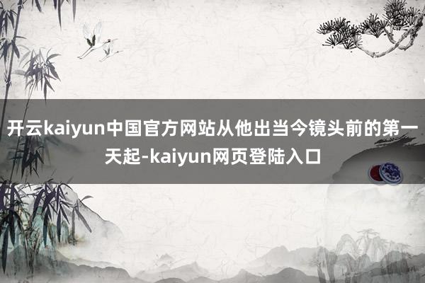 开云kaiyun中国官方网站从他出当今镜头前的第一天起-kaiyun网页登陆入口