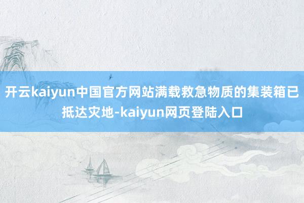 开云kaiyun中国官方网站满载救急物质的集装箱已抵达灾地-kaiyun网页登陆入口