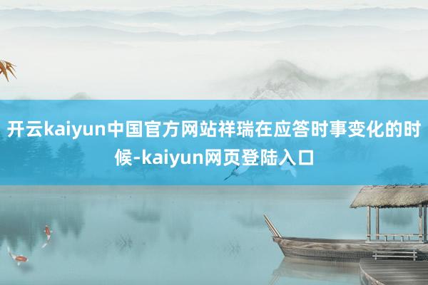 开云kaiyun中国官方网站祥瑞在应答时事变化的时候-kaiyun网页登陆入口