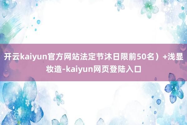 开云kaiyun官方网站法定节沐日限前50名）+浅显妆造-kaiyun网页登陆入口
