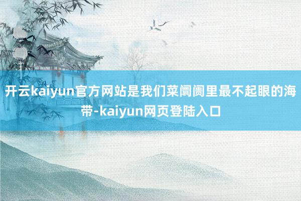 开云kaiyun官方网站是我们菜阛阓里最不起眼的海带-kaiyun网页登陆入口