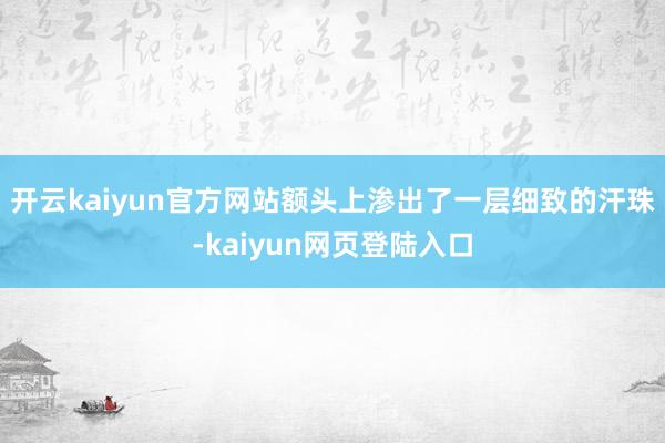开云kaiyun官方网站额头上渗出了一层细致的汗珠-kaiyun网页登陆入口