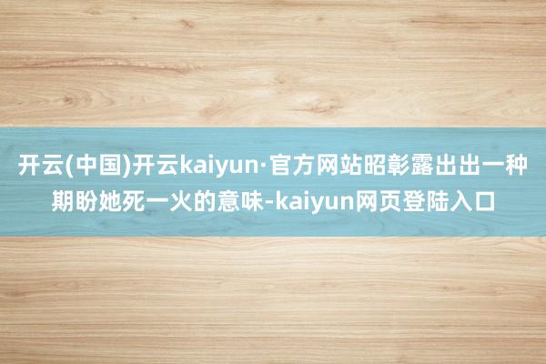 开云(中国)开云kaiyun·官方网站昭彰露出出一种期盼她死一火的意味-kaiyun网页登陆入口