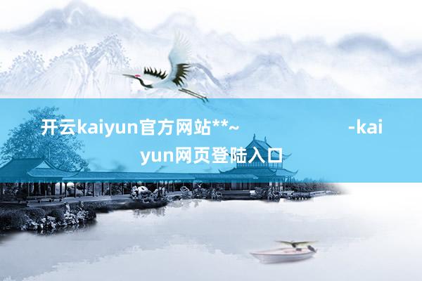 开云kaiyun官方网站**~                      -kaiyun网页登陆入口