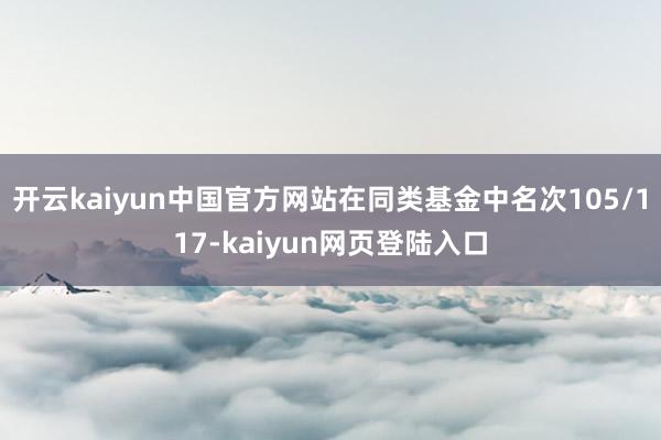 开云kaiyun中国官方网站在同类基金中名次105/117-kaiyun网页登陆入口