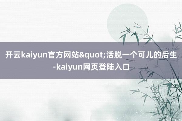 开云kaiyun官方网站"活脱一个可儿的后生-kaiyun网页登陆入口