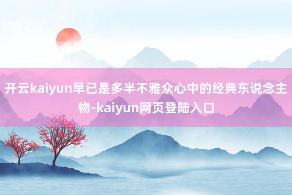 开云kaiyun早已是多半不雅众心中的经典东说念主物-kaiyun网页登陆入口