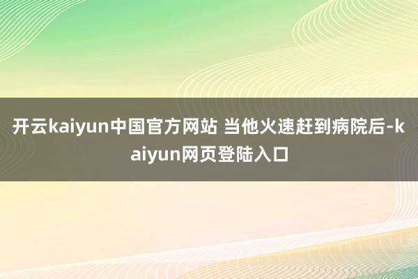 开云kaiyun中国官方网站 当他火速赶到病院后-kaiyun网页登陆入口