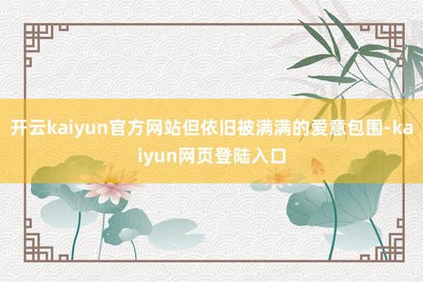 开云kaiyun官方网站但依旧被满满的爱意包围-kaiyun网页登陆入口
